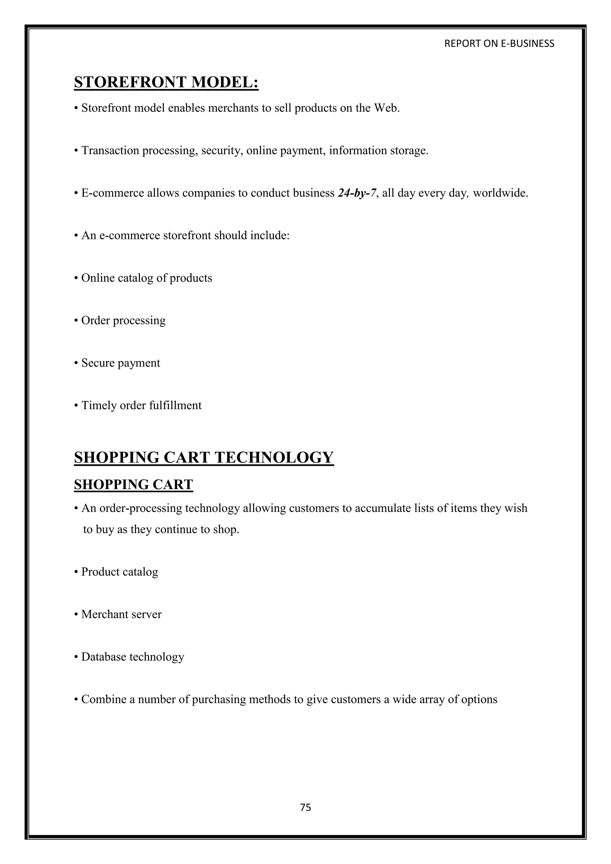 REPORT ON E-BUSINESS
75
STOREFRONT MODEL:
• Storefront model enables merchants to sell products on the Web.
• Transaction processing, security, online payment, information storage.
• E-commerce allows companies to conduct business 24-by-7, all day every day, worldwide.
• An e-commerce storefront should include:
• Online catalog of products
• Order processing
• Secure payment
• Timely order fulfillment
SHOPPING CART TECHNOLOGY
SHOPPING CART
• An order-processing technology allowing customers to accumulate lists of items they wish
to buy as they continue to shop.
• Product catalog
• Merchant server
• Database technology
• Combine a number of purchasing methods to give customers a wide array of options
 