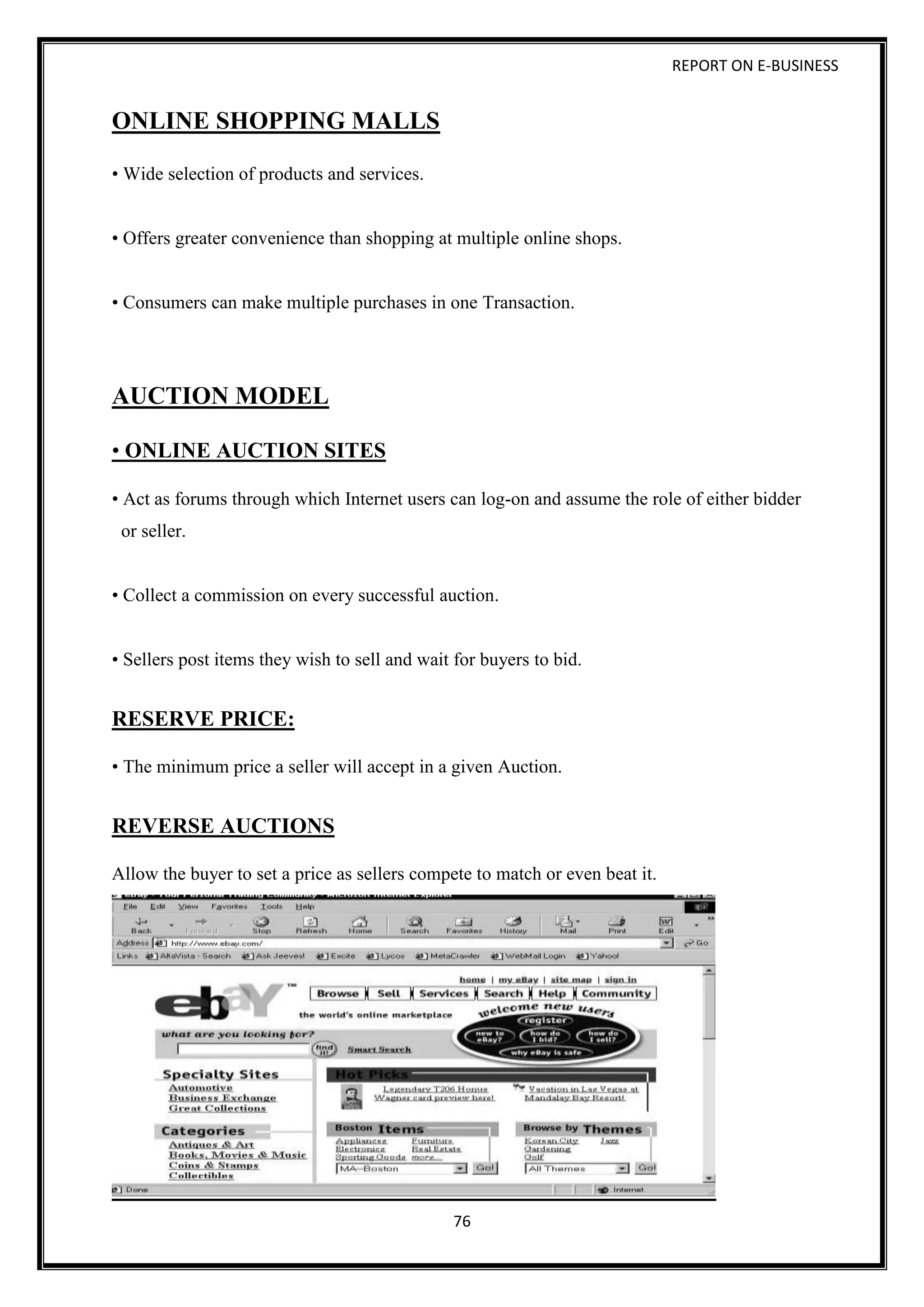 REPORT ON E-BUSINESS
76
ONLINE SHOPPING MALLS
• Wide selection of products and services.
• Offers greater convenience than shopping at multiple online shops.
• Consumers can make multiple purchases in one Transaction.
AUCTION MODEL
• ONLINE AUCTION SITES
• Act as forums through which Internet users can log-on and assume the role of either bidder
or seller.
• Collect a commission on every successful auction.
• Sellers post items they wish to sell and wait for buyers to bid.
RESERVE PRICE:
• The minimum price a seller will accept in a given Auction.
REVERSE AUCTIONS
Allow the buyer to set a price as sellers compete to match or even beat it.
 