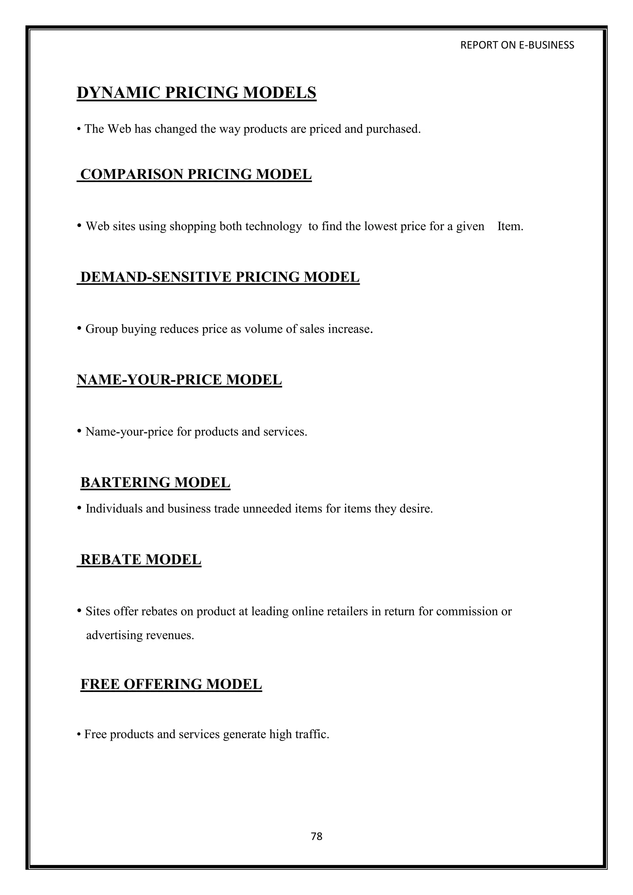 REPORT ON E-BUSINESS
78
DYNAMIC PRICING MODELS
• The Web has changed the way products are priced and purchased.
COMPARISON PRICING MODEL
• Web sites using shopping both technology to find the lowest price for a given Item.
DEMAND-SENSITIVE PRICING MODEL
• Group buying reduces price as volume of sales increase.
NAME-YOUR-PRICE MODEL
• Name-your-price for products and services.
BARTERING MODEL
• Individuals and business trade unneeded items for items they desire.
REBATE MODEL
• Sites offer rebates on product at leading online retailers in return for commission or
advertising revenues.
FREE OFFERING MODEL
• Free products and services generate high traffic.
 