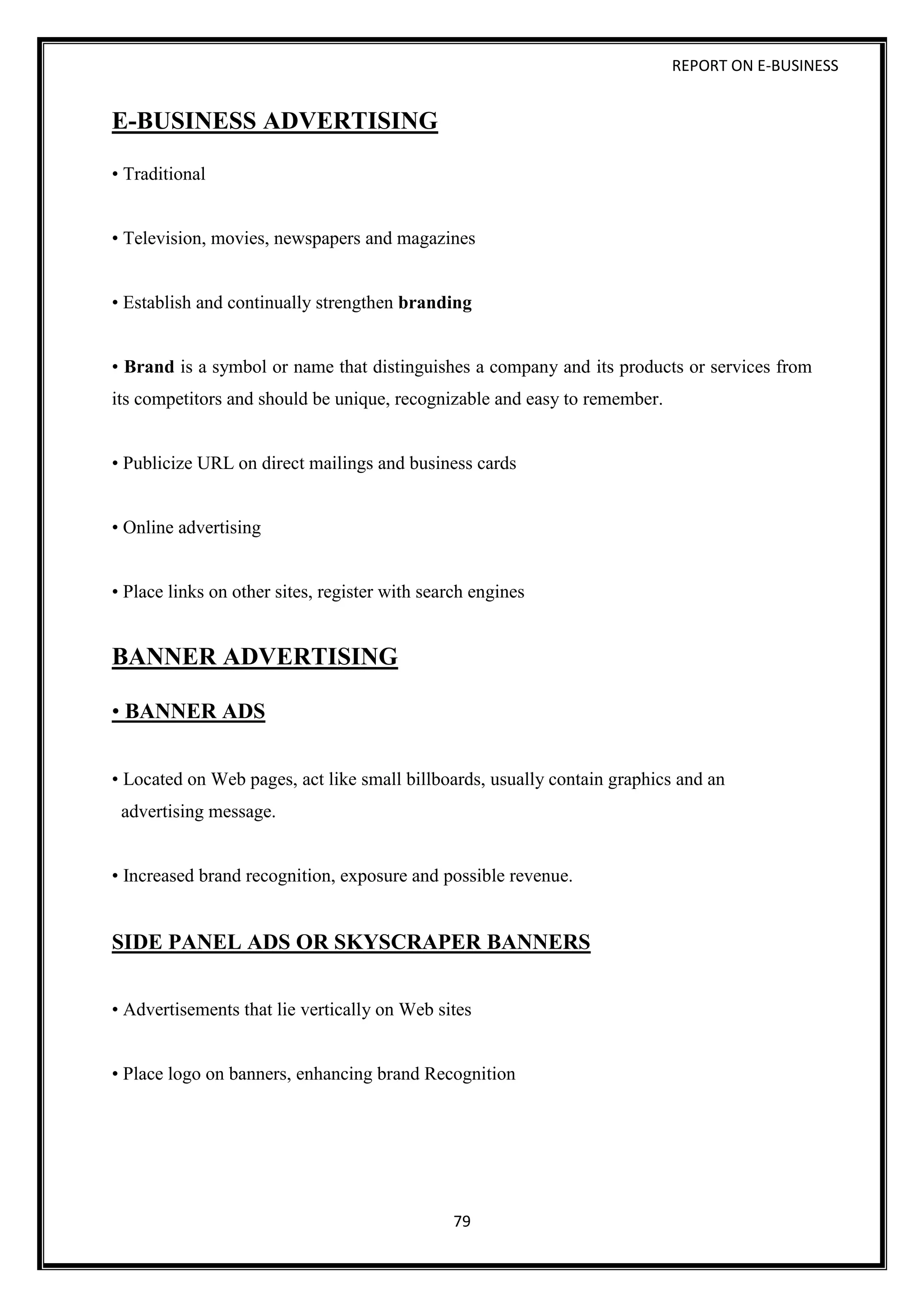 REPORT ON E-BUSINESS
79
E-BUSINESS ADVERTISING
• Traditional
• Television, movies, newspapers and magazines
• Establish and continually strengthen branding
• Brand is a symbol or name that distinguishes a company and its products or services from
its competitors and should be unique, recognizable and easy to remember.
• Publicize URL on direct mailings and business cards
• Online advertising
• Place links on other sites, register with search engines
BANNER ADVERTISING
• BANNER ADS
• Located on Web pages, act like small billboards, usually contain graphics and an
advertising message.
• Increased brand recognition, exposure and possible revenue.
SIDE PANEL ADS OR SKYSCRAPER BANNERS
• Advertisements that lie vertically on Web sites
• Place logo on banners, enhancing brand Recognition
 