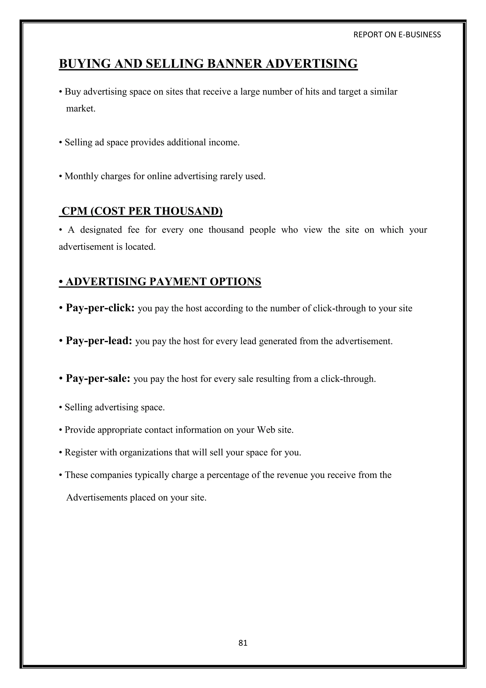 REPORT ON E-BUSINESS
81
BUYING AND SELLING BANNER ADVERTISING
• Buy advertising space on sites that receive a large number of hits and target a similar
market.
• Selling ad space provides additional income.
• Monthly charges for online advertising rarely used.
CPM (COST PER THOUSAND)
• A designated fee for every one thousand people who view the site on which your
advertisement is located.
• ADVERTISING PAYMENT OPTIONS
• Pay-per-click: you pay the host according to the number of click-through to your site
• Pay-per-lead: you pay the host for every lead generated from the advertisement.
• Pay-per-sale: you pay the host for every sale resulting from a click-through.
• Selling advertising space.
• Provide appropriate contact information on your Web site.
• Register with organizations that will sell your space for you.
• These companies typically charge a percentage of the revenue you receive from the
Advertisements placed on your site.
 