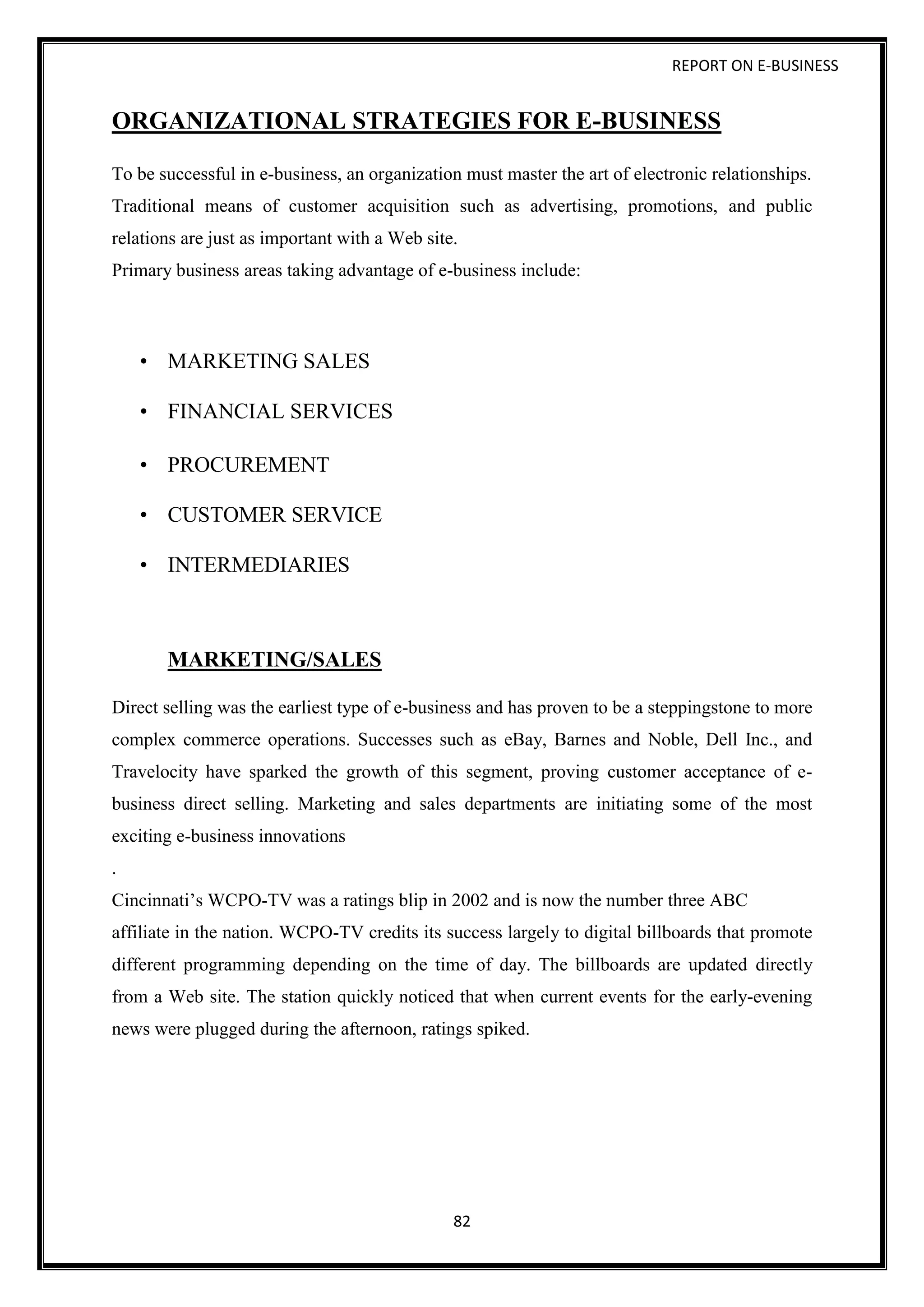 REPORT ON E-BUSINESS
82
ORGANIZATIONAL STRATEGIES FOR E-BUSINESS
To be successful in e-business, an organization must master the art of electronic relationships.
Traditional means of customer acquisition such as advertising, promotions, and public
relations are just as important with a Web site.
Primary business areas taking advantage of e-business include:
• MARKETING SALES
• FINANCIAL SERVICES
• PROCUREMENT
• CUSTOMER SERVICE
• INTERMEDIARIES
MARKETING/SALES
Direct selling was the earliest type of e-business and has proven to be a steppingstone to more
complex commerce operations. Successes such as eBay, Barnes and Noble, Dell Inc., and
Travelocity have sparked the growth of this segment, proving customer acceptance of e-
business direct selling. Marketing and sales departments are initiating some of the most
exciting e-business innovations
.
Cincinnati’s WCPO-TV was a ratings blip in 2002 and is now the number three ABC
affiliate in the nation. WCPO-TV credits its success largely to digital billboards that promote
different programming depending on the time of day. The billboards are updated directly
from a Web site. The station quickly noticed that when current events for the early-evening
news were plugged during the afternoon, ratings spiked.
 