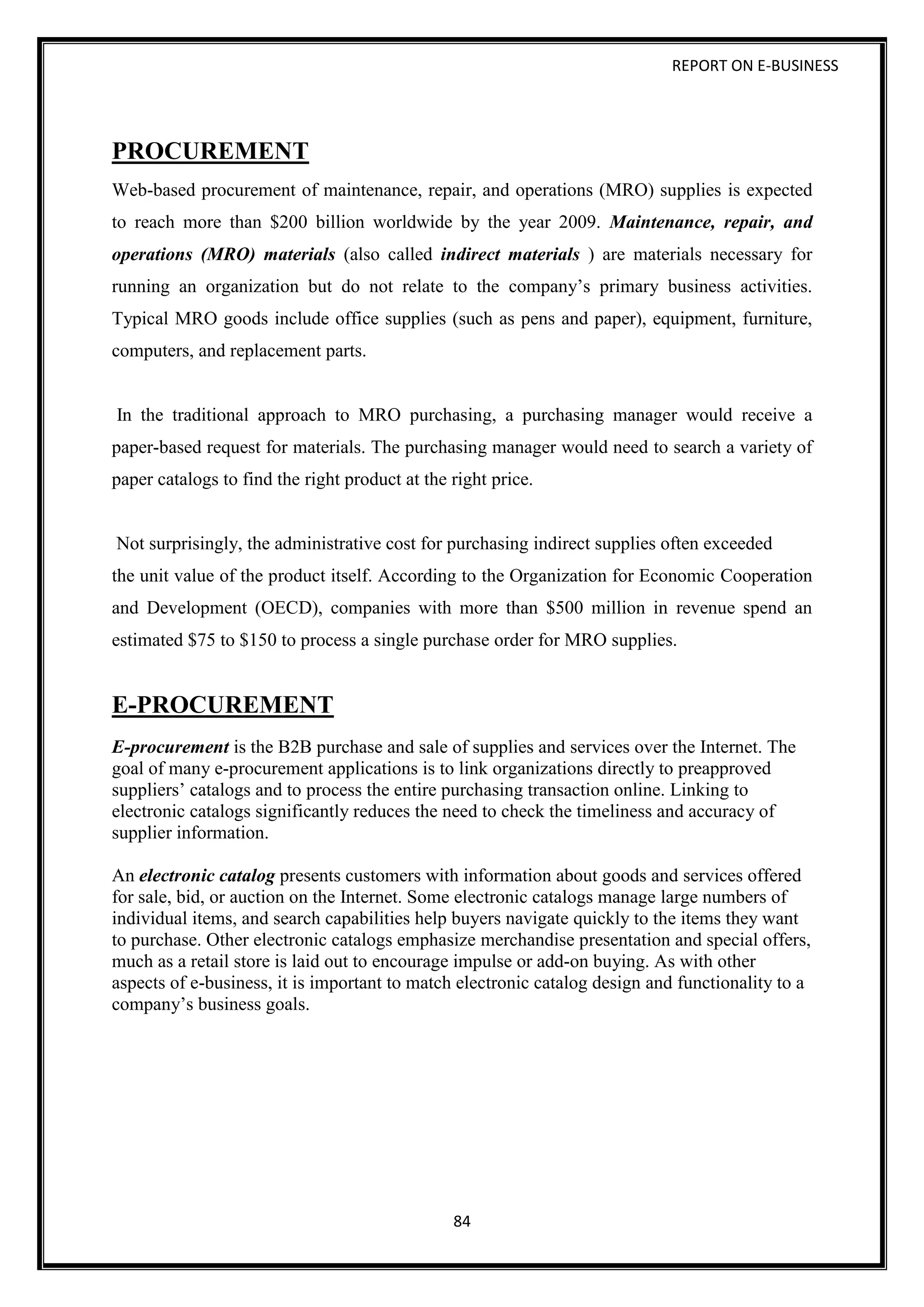 REPORT ON E-BUSINESS
84
PROCUREMENT
Web-based procurement of maintenance, repair, and operations (MRO) supplies is expected
to reach more than $200 billion worldwide by the year 2009. Maintenance, repair, and
operations (MRO) materials (also called indirect materials ) are materials necessary for
running an organization but do not relate to the company’s primary business activities.
Typical MRO goods include office supplies (such as pens and paper), equipment, furniture,
computers, and replacement parts.
In the traditional approach to MRO purchasing, a purchasing manager would receive a
paper-based request for materials. The purchasing manager would need to search a variety of
paper catalogs to find the right product at the right price.
Not surprisingly, the administrative cost for purchasing indirect supplies often exceeded
the unit value of the product itself. According to the Organization for Economic Cooperation
and Development (OECD), companies with more than $500 million in revenue spend an
estimated $75 to $150 to process a single purchase order for MRO supplies.
E-PROCUREMENT
E-procurement is the B2B purchase and sale of supplies and services over the Internet. The
goal of many e-procurement applications is to link organizations directly to preapproved
suppliers’ catalogs and to process the entire purchasing transaction online. Linking to
electronic catalogs significantly reduces the need to check the timeliness and accuracy of
supplier information.
An electronic catalog presents customers with information about goods and services offered
for sale, bid, or auction on the Internet. Some electronic catalogs manage large numbers of
individual items, and search capabilities help buyers navigate quickly to the items they want
to purchase. Other electronic catalogs emphasize merchandise presentation and special offers,
much as a retail store is laid out to encourage impulse or add-on buying. As with other
aspects of e-business, it is important to match electronic catalog design and functionality to a
company’s business goals.
 