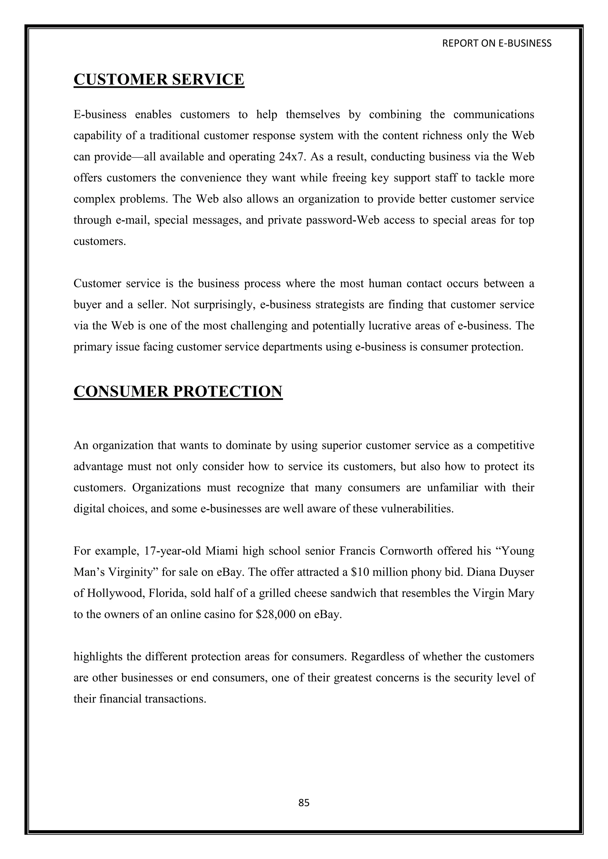 REPORT ON E-BUSINESS
85
CUSTOMER SERVICE
E-business enables customers to help themselves by combining the communications
capability of a traditional customer response system with the content richness only the Web
can provide—all available and operating 24x7. As a result, conducting business via the Web
offers customers the convenience they want while freeing key support staff to tackle more
complex problems. The Web also allows an organization to provide better customer service
through e-mail, special messages, and private password-Web access to special areas for top
customers.
Customer service is the business process where the most human contact occurs between a
buyer and a seller. Not surprisingly, e-business strategists are finding that customer service
via the Web is one of the most challenging and potentially lucrative areas of e-business. The
primary issue facing customer service departments using e-business is consumer protection.
CONSUMER PROTECTION
An organization that wants to dominate by using superior customer service as a competitive
advantage must not only consider how to service its customers, but also how to protect its
customers. Organizations must recognize that many consumers are unfamiliar with their
digital choices, and some e-businesses are well aware of these vulnerabilities.
For example, 17-year-old Miami high school senior Francis Cornworth offered his “Young
Man’s Virginity” for sale on eBay. The offer attracted a $10 million phony bid. Diana Duyser
of Hollywood, Florida, sold half of a grilled cheese sandwich that resembles the Virgin Mary
to the owners of an online casino for $28,000 on eBay.
highlights the different protection areas for consumers. Regardless of whether the customers
are other businesses or end consumers, one of their greatest concerns is the security level of
their financial transactions.
 