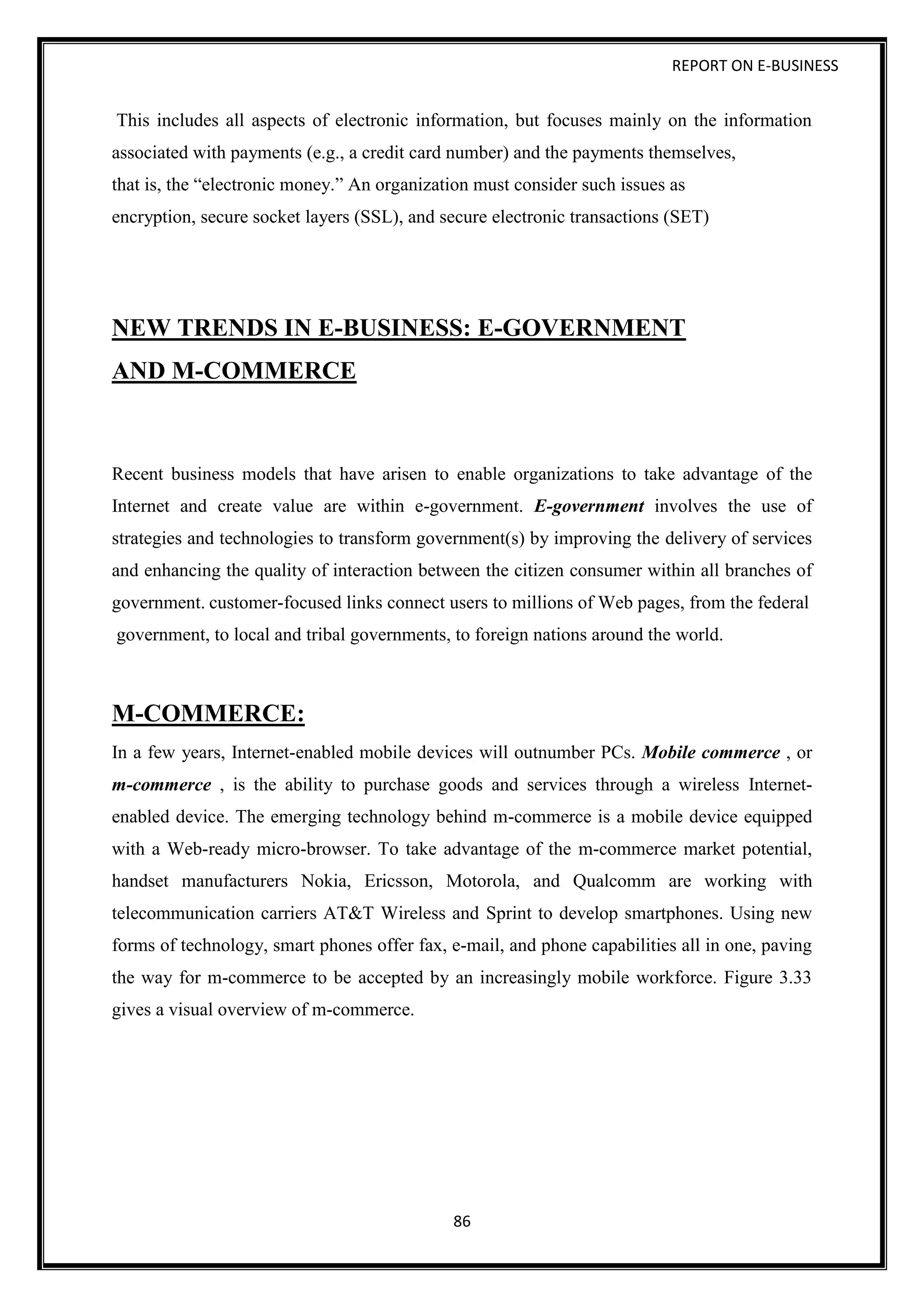 REPORT ON E-BUSINESS
86
This includes all aspects of electronic information, but focuses mainly on the information
associated with payments (e.g., a credit card number) and the payments themselves,
that is, the “electronic money.” An organization must consider such issues as
encryption, secure socket layers (SSL), and secure electronic transactions (SET)
NEW TRENDS IN E-BUSINESS: E-GOVERNMENT
AND M-COMMERCE
Recent business models that have arisen to enable organizations to take advantage of the
Internet and create value are within e-government. E-government involves the use of
strategies and technologies to transform government(s) by improving the delivery of services
and enhancing the quality of interaction between the citizen consumer within all branches of
government. customer-focused links connect users to millions of Web pages, from the federal
government, to local and tribal governments, to foreign nations around the world.
M-COMMERCE:
In a few years, Internet-enabled mobile devices will outnumber PCs. Mobile commerce , or
m-commerce , is the ability to purchase goods and services through a wireless Internet-
enabled device. The emerging technology behind m-commerce is a mobile device equipped
with a Web-ready micro-browser. To take advantage of the m-commerce market potential,
handset manufacturers Nokia, Ericsson, Motorola, and Qualcomm are working with
telecommunication carriers AT&T Wireless and Sprint to develop smartphones. Using new
forms of technology, smart phones offer fax, e-mail, and phone capabilities all in one, paving
the way for m-commerce to be accepted by an increasingly mobile workforce. Figure 3.33
gives a visual overview of m-commerce.
 