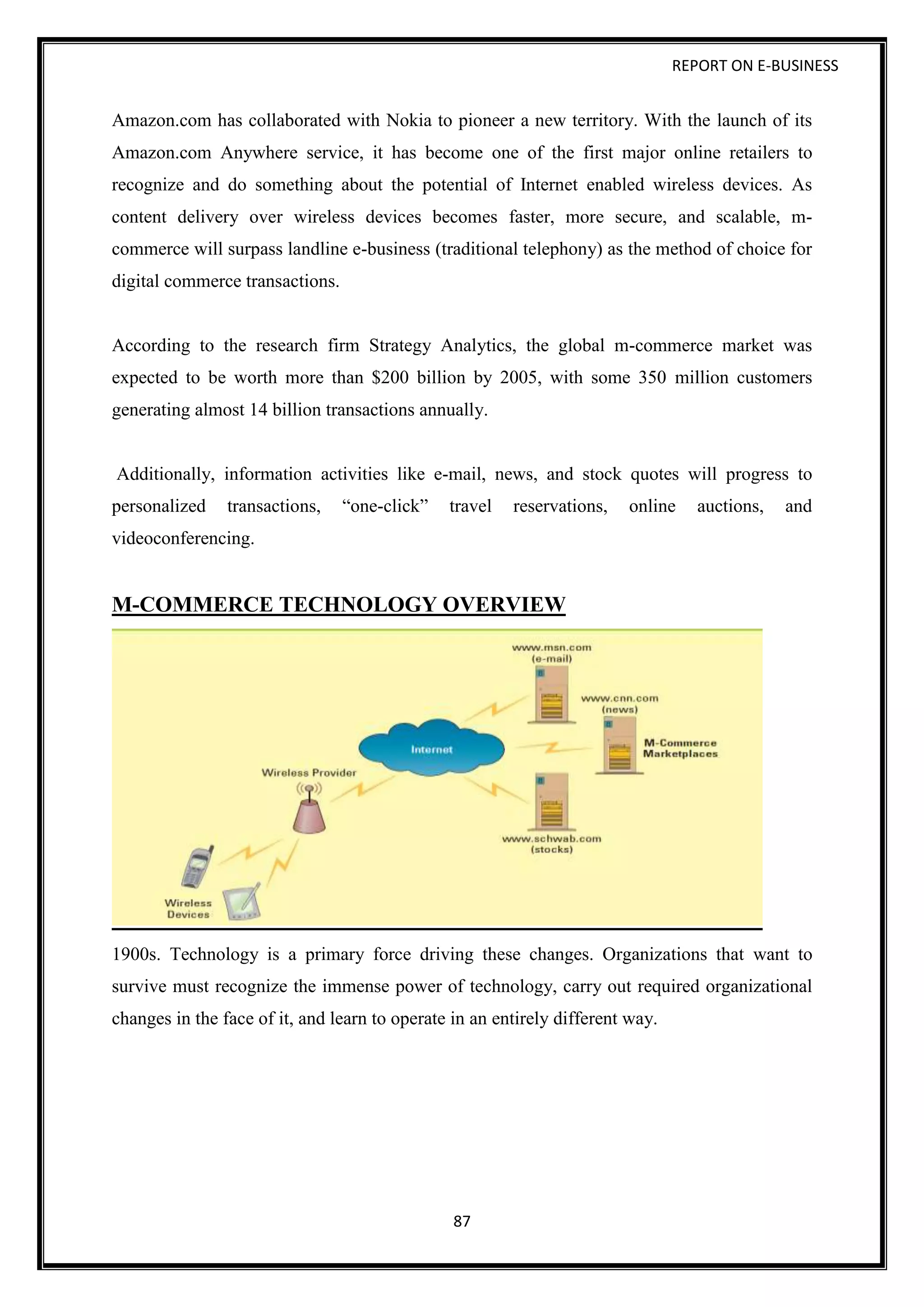 REPORT ON E-BUSINESS
87
Amazon.com has collaborated with Nokia to pioneer a new territory. With the launch of its
Amazon.com Anywhere service, it has become one of the first major online retailers to
recognize and do something about the potential of Internet enabled wireless devices. As
content delivery over wireless devices becomes faster, more secure, and scalable, m-
commerce will surpass landline e-business (traditional telephony) as the method of choice for
digital commerce transactions.
According to the research firm Strategy Analytics, the global m-commerce market was
expected to be worth more than $200 billion by 2005, with some 350 million customers
generating almost 14 billion transactions annually.
Additionally, information activities like e-mail, news, and stock quotes will progress to
personalized transactions, “one-click” travel reservations, online auctions, and
videoconferencing.
M-COMMERCE TECHNOLOGY OVERVIEW
1900s. Technology is a primary force driving these changes. Organizations that want to
survive must recognize the immense power of technology, carry out required organizational
changes in the face of it, and learn to operate in an entirely different way.
 