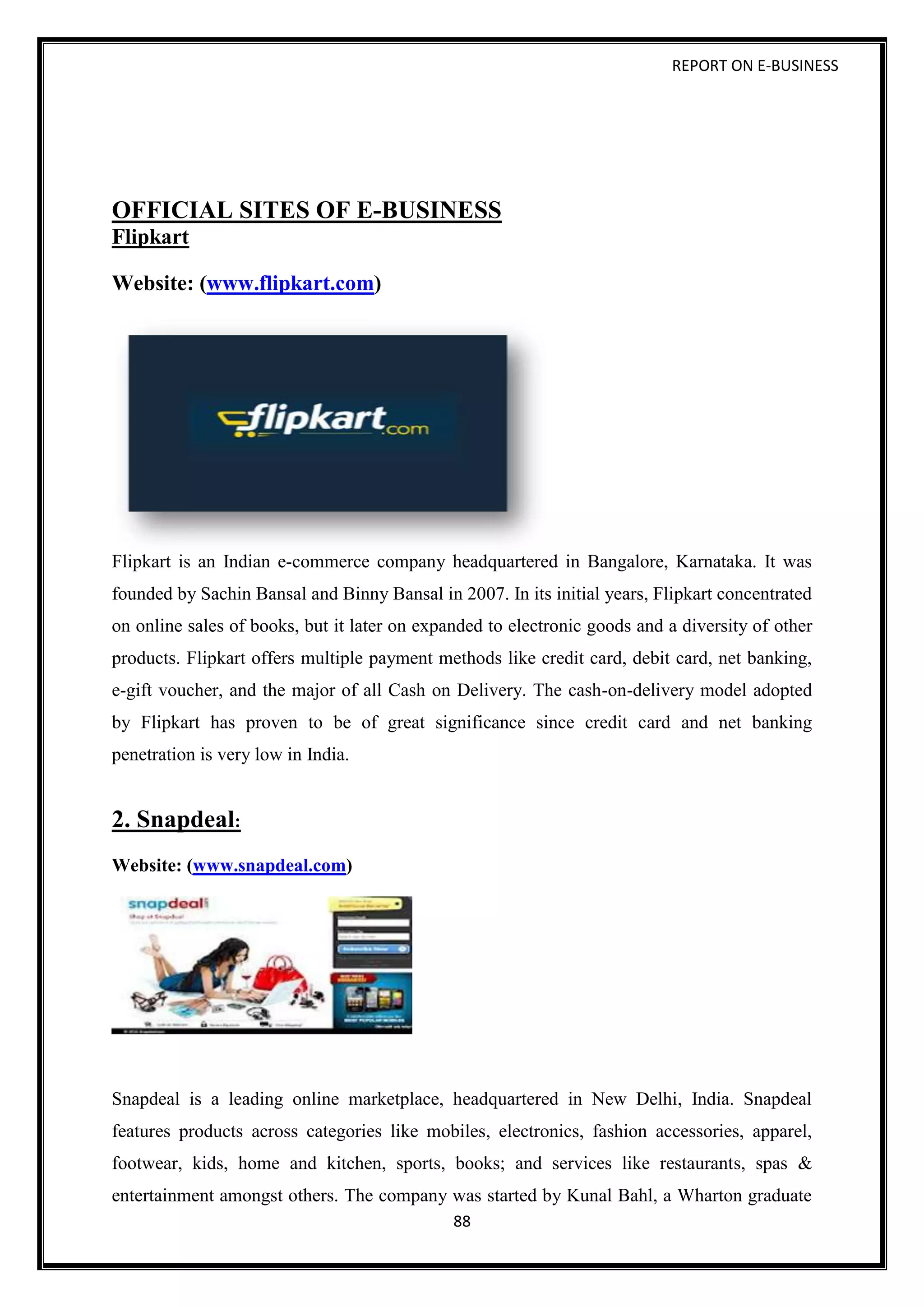 REPORT ON E-BUSINESS
88
OFFICIAL SITES OF E-BUSINESS
Flipkart
Website: (www.flipkart.com)
Flipkart is an Indian e-commerce company headquartered in Bangalore, Karnataka. It was
founded by Sachin Bansal and Binny Bansal in 2007. In its initial years, Flipkart concentrated
on online sales of books, but it later on expanded to electronic goods and a diversity of other
products. Flipkart offers multiple payment methods like credit card, debit card, net banking,
e-gift voucher, and the major of all Cash on Delivery. The cash-on-delivery model adopted
by Flipkart has proven to be of great significance since credit card and net banking
penetration is very low in India.
2. Snapdeal:
Website: (www.snapdeal.com)
Snapdeal is a leading online marketplace, headquartered in New Delhi, India. Snapdeal
features products across categories like mobiles, electronics, fashion accessories, apparel,
footwear, kids, home and kitchen, sports, books; and services like restaurants, spas &
entertainment amongst others. The company was started by Kunal Bahl, a Wharton graduate
 