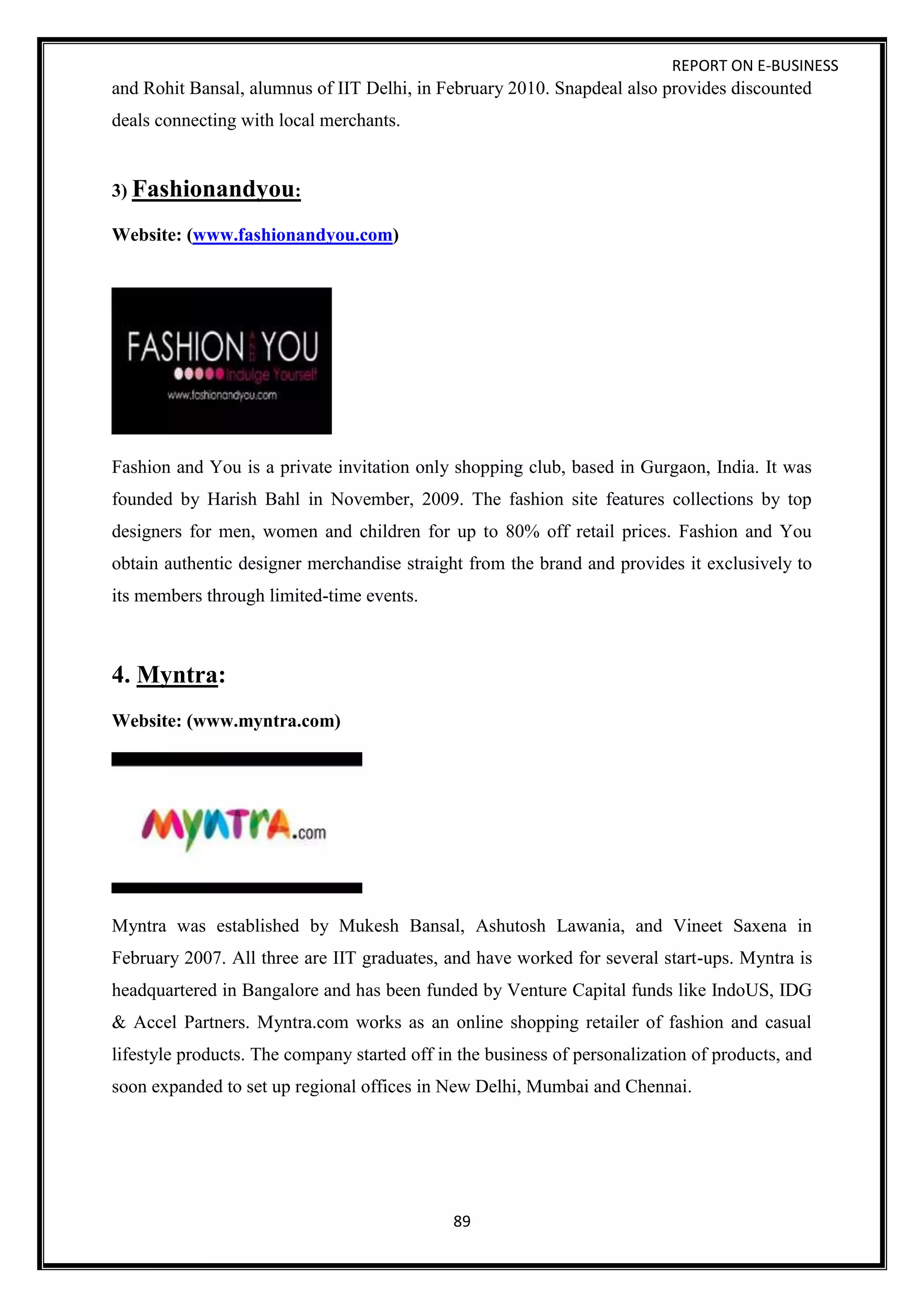 REPORT ON E-BUSINESS
89
and Rohit Bansal, alumnus of IIT Delhi, in February 2010. Snapdeal also provides discounted
deals connecting with local merchants.
3) Fashionandyou:
Website: (www.fashionandyou.com)
Fashion and You is a private invitation only shopping club, based in Gurgaon, India. It was
founded by Harish Bahl in November, 2009. The fashion site features collections by top
designers for men, women and children for up to 80% off retail prices. Fashion and You
obtain authentic designer merchandise straight from the brand and provides it exclusively to
its members through limited-time events.
4. Myntra:
Website: (www.myntra.com)
Myntra was established by Mukesh Bansal, Ashutosh Lawania, and Vineet Saxena in
February 2007. All three are IIT graduates, and have worked for several start-ups. Myntra is
headquartered in Bangalore and has been funded by Venture Capital funds like IndoUS, IDG
& Accel Partners. Myntra.com works as an online shopping retailer of fashion and casual
lifestyle products. The company started off in the business of personalization of products, and
soon expanded to set up regional offices in New Delhi, Mumbai and Chennai.
 