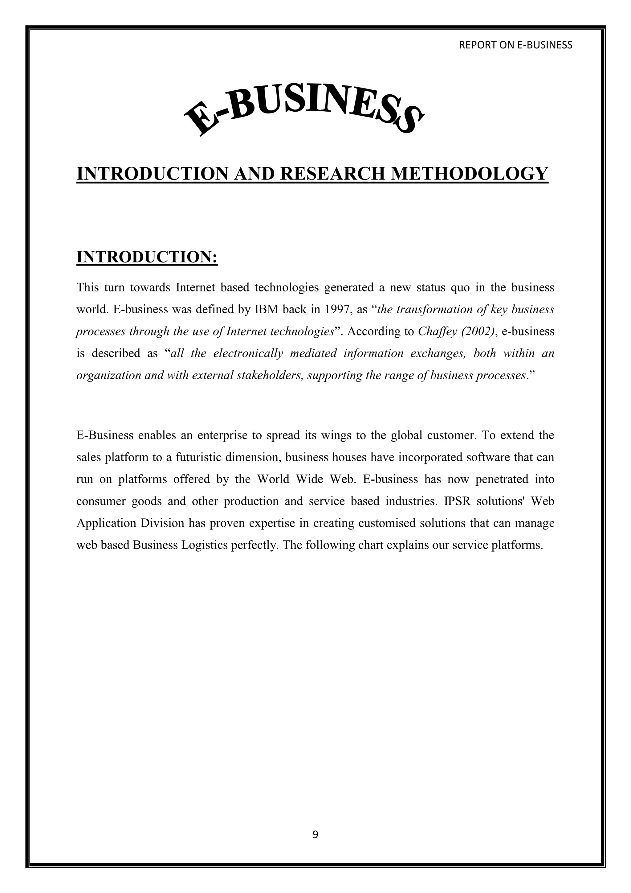 REPORT ON E-BUSINESS
9
INTRODUCTION AND RESEARCH METHODOLOGY
INTRODUCTION:
This turn towards Internet based technologies generated a new status quo in the business
world. E-business was defined by IBM back in 1997, as “the transformation of key business
processes through the use of Internet technologies”. According to Chaffey (2002), e-business
is described as “all the electronically mediated information exchanges, both within an
organization and with external stakeholders, supporting the range of business processes.”
E-Business enables an enterprise to spread its wings to the global customer. To extend the
sales platform to a futuristic dimension, business houses have incorporated software that can
run on platforms offered by the World Wide Web. E-business has now penetrated into
consumer goods and other production and service based industries. IPSR solutions' Web
Application Division has proven expertise in creating customised solutions that can manage
web based Business Logistics perfectly. The following chart explains our service platforms.
 