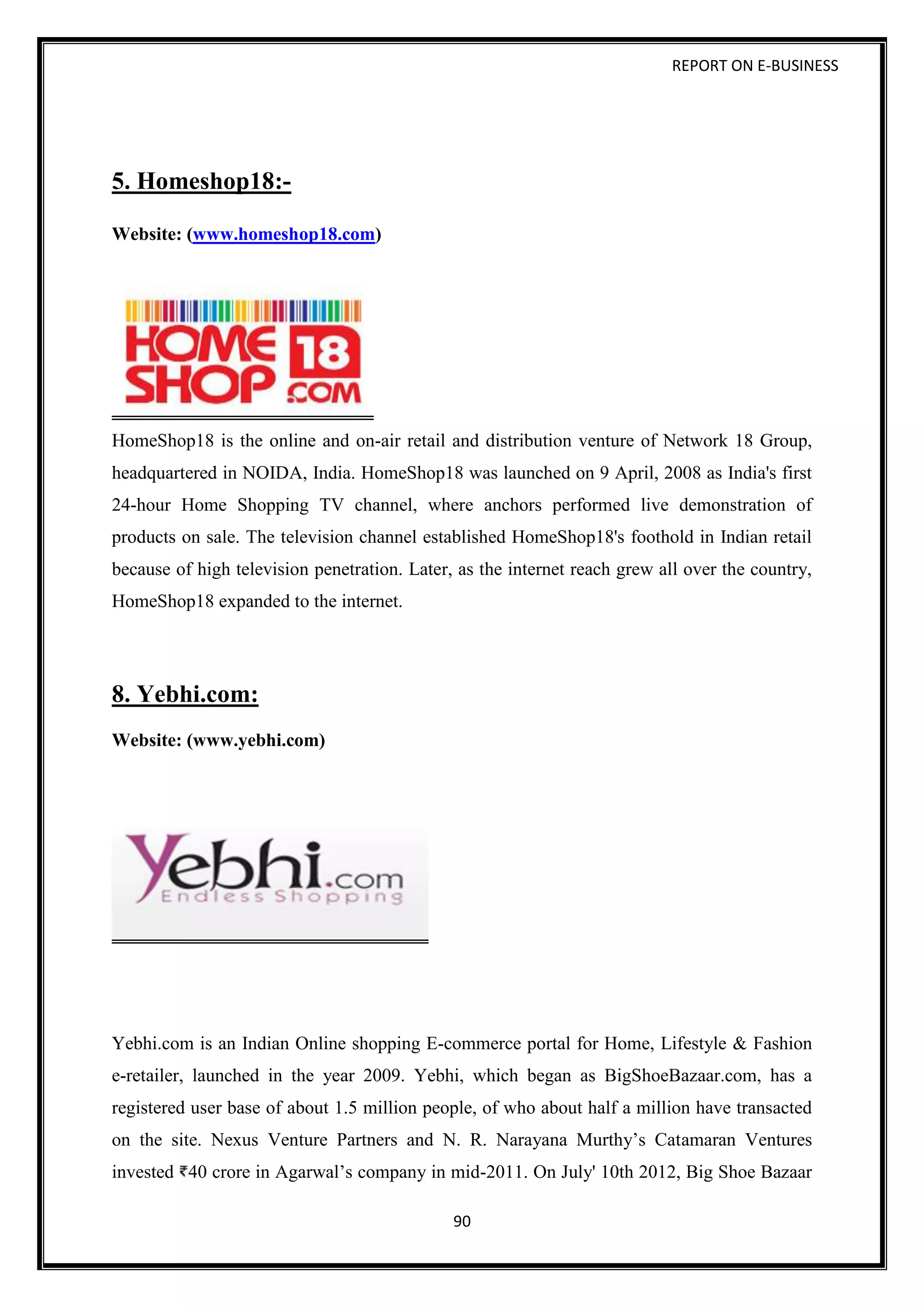 REPORT ON E-BUSINESS
90
5. Homeshop18:-
Website: (www.homeshop18.com)
HomeShop18 is the online and on-air retail and distribution venture of Network 18 Group,
headquartered in NOIDA, India. HomeShop18 was launched on 9 April, 2008 as India's first
24-hour Home Shopping TV channel, where anchors performed live demonstration of
products on sale. The television channel established HomeShop18's foothold in Indian retail
because of high television penetration. Later, as the internet reach grew all over the country,
HomeShop18 expanded to the internet.
8. Yebhi.com:
Website: (www.yebhi.com)
Yebhi.com is an Indian Online shopping E-commerce portal for Home, Lifestyle & Fashion
e-retailer, launched in the year 2009. Yebhi, which began as BigShoeBazaar.com, has a
registered user base of about 1.5 million people, of who about half a million have transacted
on the site. Nexus Venture Partners and N. R. Narayana Murthy’s Catamaran Ventures
invested 40 crore in Agarwal’s company in mid-2011. On July' 10th 2012, Big Shoe Bazaar
 