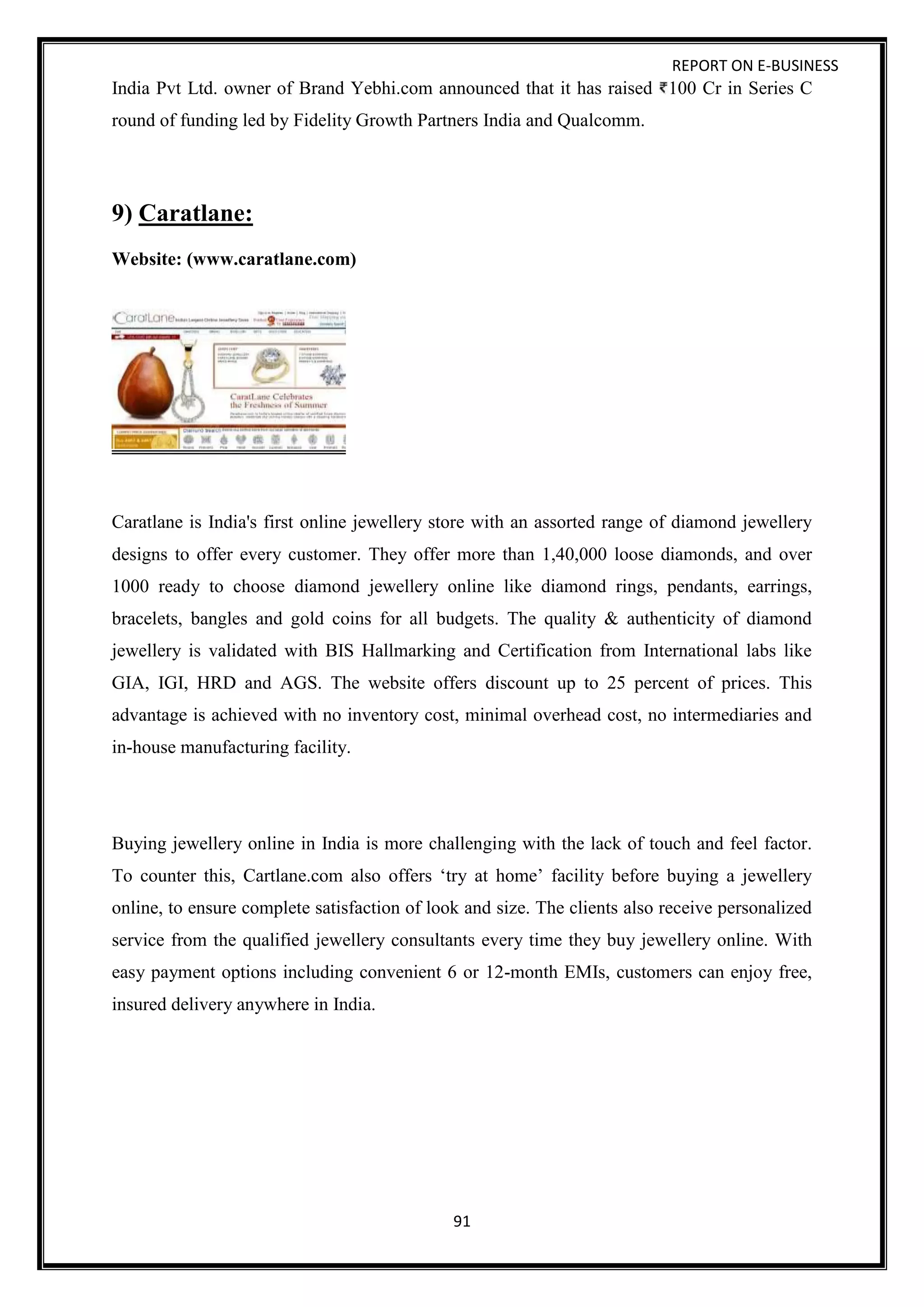 REPORT ON E-BUSINESS
91
India Pvt Ltd. owner of Brand Yebhi.com announced that it has raised 100 Cr in Series C
round of funding led by Fidelity Growth Partners India and Qualcomm.
9) Caratlane:
Website: (www.caratlane.com)
Caratlane is India's first online jewellery store with an assorted range of diamond jewellery
designs to offer every customer. They offer more than 1,40,000 loose diamonds, and over
1000 ready to choose diamond jewellery online like diamond rings, pendants, earrings,
bracelets, bangles and gold coins for all budgets. The quality & authenticity of diamond
jewellery is validated with BIS Hallmarking and Certification from International labs like
GIA, IGI, HRD and AGS. The website offers discount up to 25 percent of prices. This
advantage is achieved with no inventory cost, minimal overhead cost, no intermediaries and
in-house manufacturing facility.
Buying jewellery online in India is more challenging with the lack of touch and feel factor.
To counter this, Cartlane.com also offers ‘try at home’ facility before buying a jewellery
online, to ensure complete satisfaction of look and size. The clients also receive personalized
service from the qualified jewellery consultants every time they buy jewellery online. With
easy payment options including convenient 6 or 12-month EMIs, customers can enjoy free,
insured delivery anywhere in India.
 