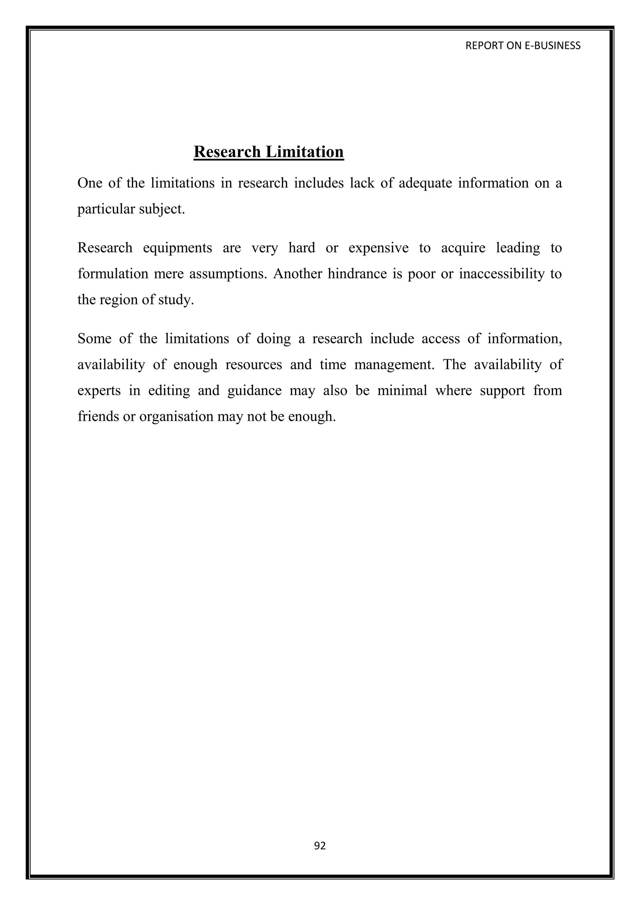 REPORT ON E-BUSINESS
92
Research Limitation
One of the limitations in research includes lack of adequate information on a
particular subject.
Research equipments are very hard or expensive to acquire leading to
formulation mere assumptions. Another hindrance is poor or inaccessibility to
the region of study.
Some of the limitations of doing a research include access of information,
availability of enough resources and time management. The availability of
experts in editing and guidance may also be minimal where support from
friends or organisation may not be enough.
 