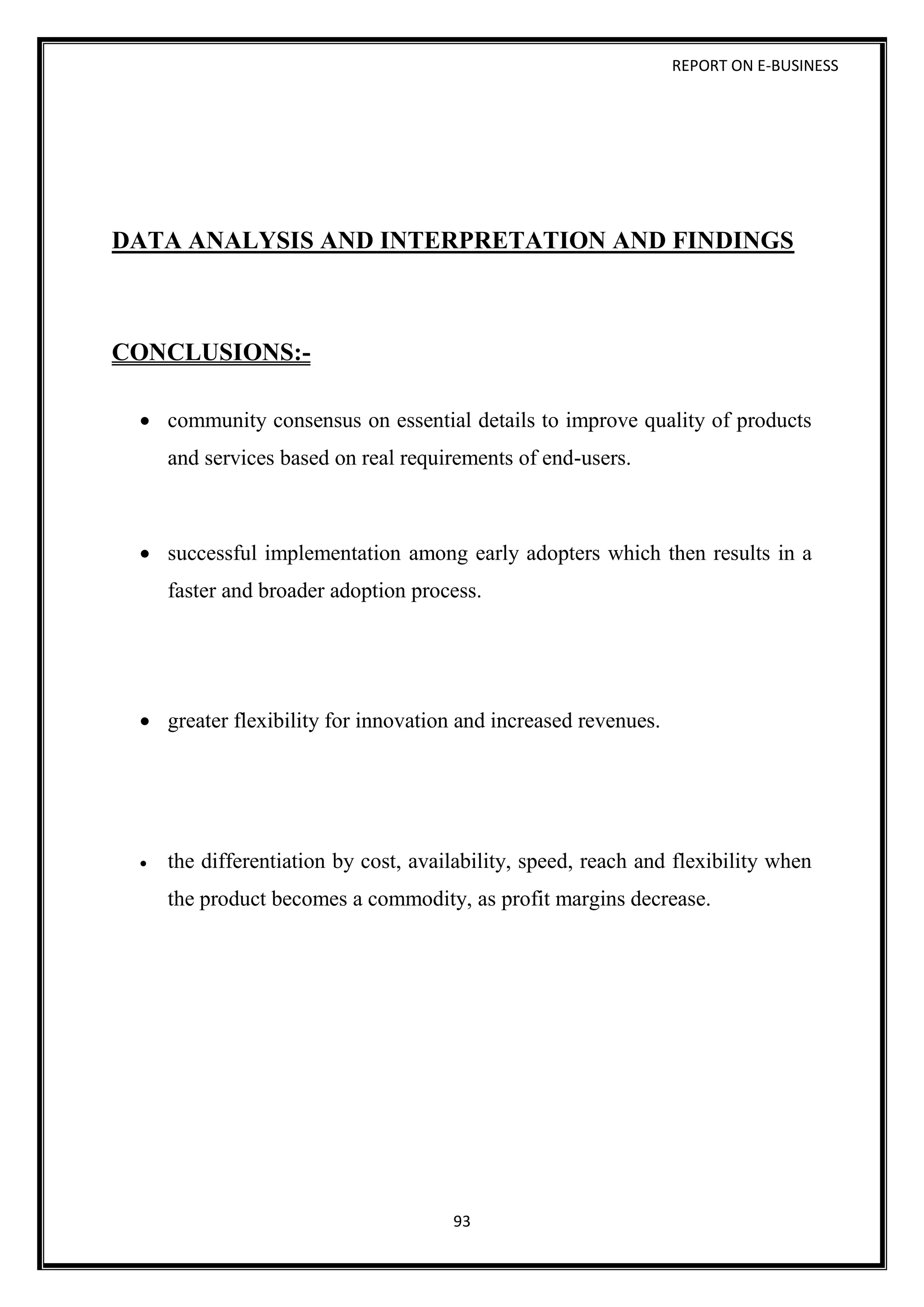 REPORT ON E-BUSINESS
93
DATA ANALYSIS AND INTERPRETATION AND FINDINGS
CONCLUSIONS:-
 community consensus on essential details to improve quality of products
and services based on real requirements of end-users.
 successful implementation among early adopters which then results in a
faster and broader adoption process.
 greater flexibility for innovation and increased revenues.
 the differentiation by cost, availability, speed, reach and flexibility when
the product becomes a commodity, as profit margins decrease.
 