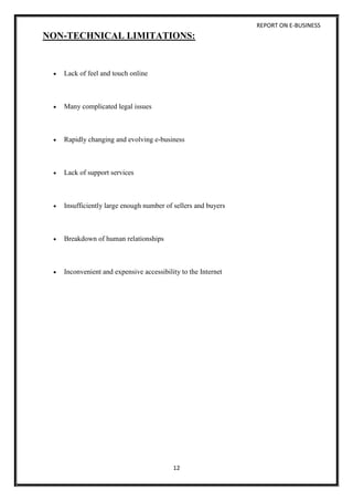 REPORT ON E-BUSINESS
12
NON-TECHNICAL LIMITATIONS:
 Lack of feel and touch online
 Many complicated legal issues
 Rapidly changing and evolving e-business
 Lack of support services
 Insufficiently large enough number of sellers and buyers
 Breakdown of human relationships
 Inconvenient and expensive accessibility to the Internet
 