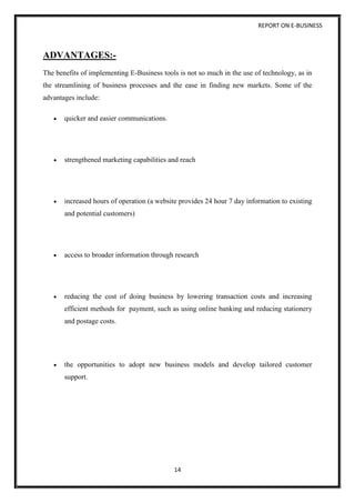 REPORT ON E-BUSINESS
14
ADVANTAGES:-
The benefits of implementing E-Business tools is not so much in the use of technology, as in
the streamlining of business processes and the ease in finding new markets. Some of the
advantages include:
 quicker and easier communications.
 strengthened marketing capabilities and reach
 increased hours of operation (a website provides 24 hour 7 day information to existing
and potential customers)
 access to broader information through research
 reducing the cost of doing business by lowering transaction costs and increasing
efficient methods for payment, such as using online banking and reducing stationery
and postage costs.
 the opportunities to adopt new business models and develop tailored customer
support.
 