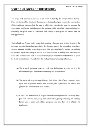 REPORT ON E-BUSINESS
15
SCOPE AND FOCUS OF THE REPORT:-
The scope of E-Business is as wide as an ocean & there by the implementation hurdles.
When one thinks of the Electronic Business even through final goal remains the same as that
of the traditional business, but the way in which they function in order to improve the
performance is different. As information sharing is the major part of the corporate industries,
networking has given boost to E-Business. This change in view-point has opened door for
new opportunities.
Nationalized and Private banks agrees that adopting e-business as a strategy is one of the
important steps the banks has taken in its development due to the tremendous benefits e-
business adoption provides. According to them their perceived benefits include convenience
to customers, speed and quality of service, reduction of queues in banking halls and reduction
in the total overhead cost such as reduction in employee recruitment and reduction in space
for clients and customers .These factors that pushed their drive to adopt e-business.
A) The research provides powerful, real time E-Business reporting to help E-
Business managers improve merchandising and increase sales.
B) The research is very much useful to get the lifetime value of your customers based
upon their acquisition source, and increase your expenditures on sources that
generate the best customers over lifetime.
C) It tracks the performance of all your online marketing initiatives, including Pay -
per- click keyword buys, doing transaction online, paying bills using net banking,
banner ads, e-mails and affiliate programs and also how it is effective to
implement.
 