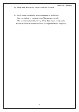 REPORT ON E-BUSINESS
16
D) It helps the E-Businesses to convert visitors into customers.
E) It helps to determine whether online competitors can significantly
Harm your business by providing some of the value you currently
Offer customers in the traditional way. It helps the managers to improve the
business by enhancing their functionalities as compared with their competitors.
 