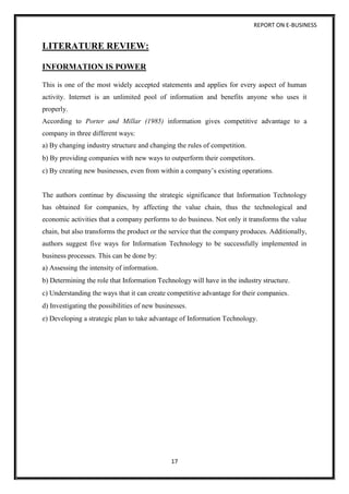 REPORT ON E-BUSINESS
17
LITERATURE REVIEW:
INFORMATION IS POWER
This is one of the most widely accepted statements and applies for every aspect of human
activity. Internet is an unlimited pool of information and benefits anyone who uses it
properly.
According to Porter and Millar (1985) information gives competitive advantage to a
company in three different ways:
a) By changing industry structure and changing the rules of competition.
b) By providing companies with new ways to outperform their competitors.
c) By creating new businesses, even from within a company’s existing operations.
The authors continue by discussing the strategic significance that Information Technology
has obtained for companies, by affecting the value chain, thus the technological and
economic activities that a company performs to do business. Not only it transforms the value
chain, but also transforms the product or the service that the company produces. Additionally,
authors suggest five ways for Information Technology to be successfully implemented in
business processes. This can be done by:
a) Assessing the intensity of information.
b) Determining the role that Information Technology will have in the industry structure.
c) Understanding the ways that it can create competitive advantage for their companies.
d) Investigating the possibilities of new businesses.
e) Developing a strategic plan to take advantage of Information Technology.
 