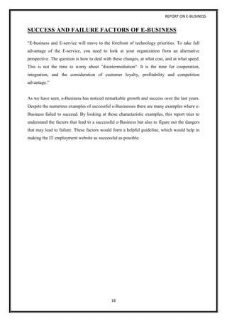 REPORT ON E-BUSINESS
18
SUCCESS AND FAILURE FACTORS OF E-BUSINESS
“E-business and E-service will move to the forefront of technology priorities. To take full
advantage of the E-service, you need to look at your organization from an alternative
perspective. The question is how to deal with these changes, at what cost, and at what speed.
This is not the time to worry about "disintermediation". It is the time for cooperation,
integration, and the consideration of customer loyalty, profitability and competition
advantage.”
As we have seen, e-Business has noticed remarkable growth and success over the last years.
Despite the numerous examples of successful e-Businesses there are many examples where e-
Business failed to succeed. By looking at those characteristic examples, this report tries to
understand the factors that lead to a successful e-Business but also to figure out the dangers
that may lead to failure. These factors would form a helpful guideline, which would help in
making the IT employment website as successful as possible.
 