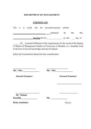 DEPARTMENT OF MANAGEMENT
CERTIFICATE
This is to certify that the dissertation/project entitled
______________________________ submitted by Mr. /Ms.
___________________ bearing Pin No._______________ on this ___ day of
______ 20__ in partial fulfilment of the requirements for the award of the Degree
of Master of Management Studies of University of Mumbai, is a bonafide work
to the best of my/our knowledge and may be placed
before the Examination Board for their consideration.
_____________________ ____________________
Mr. / Mrs. _______________ Mr. / Mrs. _______________
Internal Examiner External Examiner
______________________ _________________
Mr Nishant
Kaushik_______________ Mr. _______________
Dean-Academics Director
 