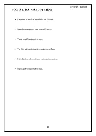 REPORT ON E-BUSINESS
23
HOW IS E-BUSINESS DIFFERENT
 Reduction in physical boundaries and distance.
 Serve larger customer base more efficiently.
 Target specific customer groups.
 The Internet is an interactive marketing medium.
 More detailed information on customer transactions.
 Improved transaction efficiency.
 