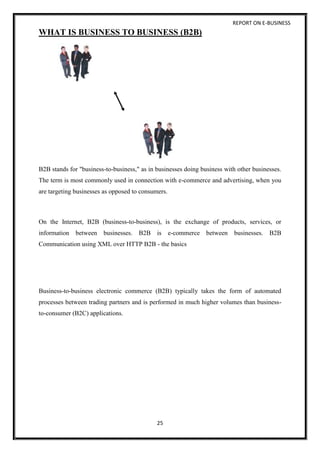 REPORT ON E-BUSINESS
25
WHAT IS BUSINESS TO BUSINESS (B2B)
B2B stands for "business-to-business," as in businesses doing business with other businesses.
The term is most commonly used in connection with e-commerce and advertising, when you
are targeting businesses as opposed to consumers.
On the Internet, B2B (business-to-business), is the exchange of products, services, or
information between businesses. B2B is e-commerce between businesses. B2B
Communication using XML over HTTP B2B - the basics
Business-to-business electronic commerce (B2B) typically takes the form of automated
processes between trading partners and is performed in much higher volumes than business-
to-consumer (B2C) applications.
 