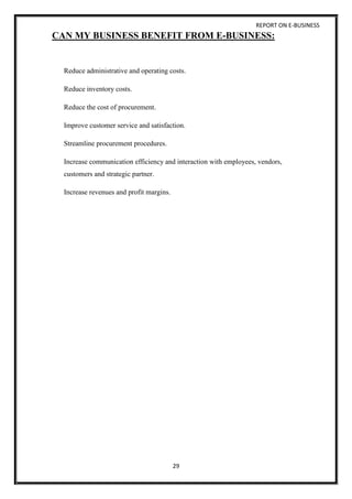 REPORT ON E-BUSINESS
29
CAN MY BUSINESS BENEFIT FROM E-BUSINESS:
Reduce administrative and operating costs.
Reduce inventory costs.
Reduce the cost of procurement.
Improve customer service and satisfaction.
Streamline procurement procedures.
Increase communication efficiency and interaction with employees, vendors,
customers and strategic partner.
Increase revenues and profit margins.
 