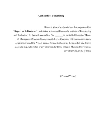Certificate of Undertaking
I Pramod Verma hereby declare that project entitled
“Report on E-Business “ Undertaken at Alamuri Ratnamala Institute of Engineering
and Technology by Pramod Verma Seat No. _______ in partial fulfillment of Master
of Management Studies (Management) degree (Semester III) Examination, is my
original work and the Project has nor formed the basis for the award of any degree,
associate ship, fellowship or any other similar titles, either in Mumbai University or
any other University of India.
( Pramod Verma)
 