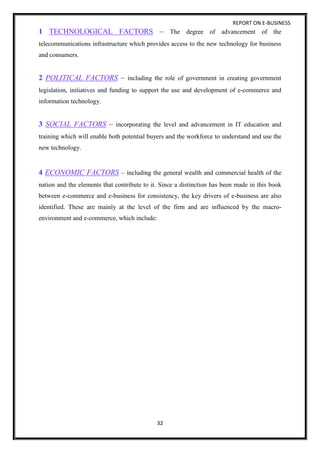 REPORT ON E-BUSINESS
32
1 TECHNOLOGICAL FACTORS – The degree of advancement of the
telecommunications infrastructure which provides access to the new technology for business
and consumers.
2 POLITICAL FACTORS – including the role of government in creating government
legislation, initiatives and funding to support the use and development of e-commerce and
information technology.
3 SOCIAL FACTORS – incorporating the level and advancement in IT education and
training which will enable both potential buyers and the workforce to understand and use the
new technology.
4 ECONOMIC FACTORS – including the general wealth and commercial health of the
nation and the elements that contribute to it. Since a distinction has been made in this book
between e-commerce and e-business for consistency, the key drivers of e-business are also
identified. These are mainly at the level of the firm and are influenced by the macro-
environment and e-commerce, which include:
 