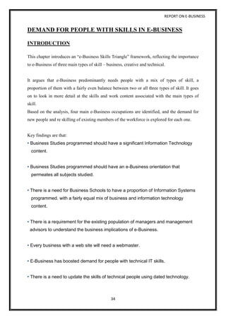 REPORT ON E-BUSINESS
34
DEMAND FOR PEOPLE WITH SKILLS IN E-BUSINESS
INTRODUCTION
This chapter introduces an “e-Business Skills Triangle” framework, reflecting the importance
to e-Business of three main types of skill – business, creative and technical.
It argues that e-Business predominantly needs people with a mix of types of skill, a
proportion of them with a fairly even balance between two or all three types of skill. It goes
on to look in more detail at the skills and work content associated with the main types of
skill.
Based on the analysis, four main e-Business occupations are identified, and the demand for
new people and re skilling of existing members of the workforce is explored for each one.
Key findings are that:
• Business Studies programmed should have a significant Information Technology
content.
• Business Studies programmed should have an e-Business orientation that
permeates all subjects studied.
• There is a need for Business Schools to have a proportion of Information Systems
programmed. with a fairly equal mix of business and information technology
content.
• There is a requirement for the existing population of managers and management
advisors to understand the business implications of e-Business.
• Every business with a web site will need a webmaster.
• E-Business has boosted demand for people with technical IT skills.
• There is a need to update the skills of technical people using dated technology.
 