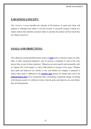 REPORT ON E-BUSINESS
37
E-BUSINESS CONCEPT:
The e-business concept describes the rationale of the business, its goals and vision, and
products or offerings from which it will earn revenue. A successful concept is based on a
market analysis that identifies customers likely to purchase the product and how much they
are willing to pay for it.
GOALS AND OBJECTIVES:
The e-Business concept should be based, in part, on goals such as "become a major car seller,
bank, or other commercial enterprise", and "to become a competitor to some of the well-
known firms in each of these industries." Objectives are more specific and measurable, such
as "capture 10% of the market", or "have $100 million in revenues in five years." Whether
these goals and objectives are realistic or not, and whether the company is prepared to
achieve these goals is addressed in the business plan process for startup firms and in the
implementation plan for an existing firm that is considering a significant change. In looking
at the business model it is sufficient to know what the goals and objectives are, and whether
they are being pursued.
 