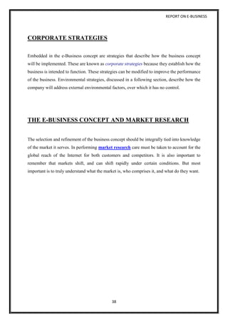 REPORT ON E-BUSINESS
38
CORPORATE STRATEGIES
Embedded in the e-Business concept are strategies that describe how the business concept
will be implemented. These are known as corporate strategies because they establish how the
business is intended to function. These strategies can be modified to improve the performance
of the business. Environmental strategies, discussed in a following section, describe how the
company will address external environmental factors, over which it has no control.
THE E-BUSINESS CONCEPT AND MARKET RESEARCH
The selection and refinement of the business concept should be integrally tied into knowledge
of the market it serves. In performing market research care must be taken to account for the
global reach of the Internet for both customers and competitors. It is also important to
remember that markets shift, and can shift rapidly under certain conditions. But most
important is to truly understand what the market is, who comprises it, and what do they want.
 