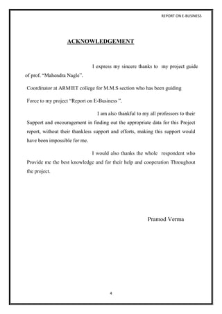 REPORT ON E-BUSINESS
4
ACKNOWLEDGEMENT
I express my sincere thanks to my project guide
of prof. “Mahendra Nagle”.
Coordinator at ARMIET college for M.M.S section who has been guiding
Force to my project “Report on E-Business ”.
I am also thankful to my all professors to their
Support and encouragement in finding out the appropriate data for this Project
report, without their thankless support and efforts, making this support would
have been impossible for me.
I would also thanks the whole respondent who
Provide me the best knowledge and for their help and cooperation Throughout
the project.
Pramod Verma
 