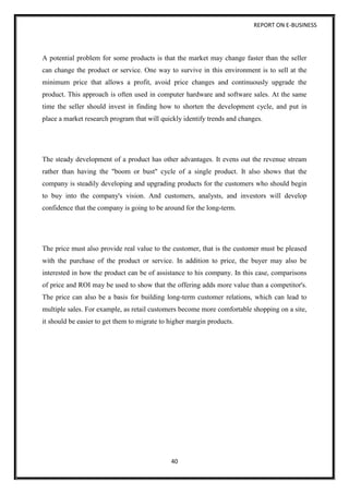 REPORT ON E-BUSINESS
40
A potential problem for some products is that the market may change faster than the seller
can change the product or service. One way to survive in this environment is to sell at the
minimum price that allows a profit, avoid price changes and continuously upgrade the
product. This approach is often used in computer hardware and software sales. At the same
time the seller should invest in finding how to shorten the development cycle, and put in
place a market research program that will quickly identify trends and changes.
The steady development of a product has other advantages. It evens out the revenue stream
rather than having the "boom or bust" cycle of a single product. It also shows that the
company is steadily developing and upgrading products for the customers who should begin
to buy into the company's vision. And customers, analysts, and investors will develop
confidence that the company is going to be around for the long-term.
The price must also provide real value to the customer, that is the customer must be pleased
with the purchase of the product or service. In addition to price, the buyer may also be
interested in how the product can be of assistance to his company. In this case, comparisons
of price and ROI may be used to show that the offering adds more value than a competitor's.
The price can also be a basis for building long-term customer relations, which can lead to
multiple sales. For example, as retail customers become more comfortable shopping on a site,
it should be easier to get them to migrate to higher margin products.
 