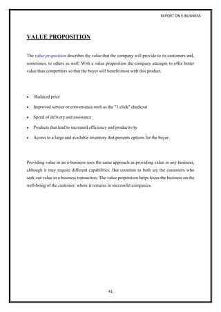 REPORT ON E-BUSINESS
41
VALUE PROPOSITION
The value proposition describes the value that the company will provide to its customers and,
sometimes, to others as well. With a value proposition the company attempts to offer better
value than competitors so that the buyer will benefit most with this product.
 Reduced price
 Improved service or convenience such as the "1 click" checkout
 Speed of delivery and assistance
 Products that lead to increased efficiency and productivity
 Access to a large and available inventory that presents options for the buyer
Providing value in an e-business uses the same approach as providing value in any business,
although it may require different capabilities. But common to both are the customers who
seek out value in a business transaction. The value proposition helps focus the business on the
well-being of the customer, where it remains in successful companies.
 