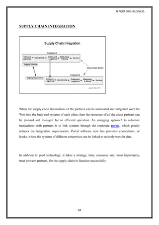 REPORT ON E-BUSINESS
44
SUPPLY CHAIN INTEGRATION
When the supply chain transactions of the partners can be automated and integrated over the
Web into the back-end systems of each other, then the resources of all the chain partners can
be planned and managed for an efficient operation. An emerging approach to automate
transactions with partners is to link systems through the corporate portal, which greatly
reduces the integration requirements. Portal software now has potential connections, or
hooks, where the systems of different enterprises can be linked to securely transfer data.
In addition to good technology, it takes a strategy, time, resources and, most importantly,
trust between partners, for the supply chain to function successfully.
 