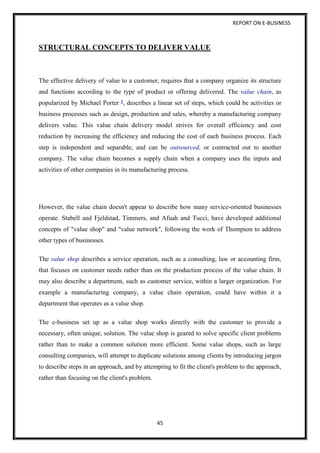REPORT ON E-BUSINESS
45
STRUCTURAL CONCEPTS TO DELIVER VALUE
The effective delivery of value to a customer, requires that a company organize its structure
and functions according to the type of product or offering delivered. The value chain, as
popularized by Michael Porter 1, describes a linear set of steps, which could be activities or
business processes such as design, production and sales, whereby a manufacturing company
delivers value. This value chain delivery model strives for overall efficiency and cost
reduction by increasing the efficiency and reducing the cost of each business process. Each
step is independent and separable, and can be outsourced, or contracted out to another
company. The value chain becomes a supply chain when a company uses the inputs and
activities of other companies in its manufacturing process.
However, the value chain doesn't appear to describe how many service-oriented businesses
operate. Stabell and Fjeldstad, Timmers, and Afuah and Tucci, have developed additional
concepts of "value shop" and "value network", following the work of Thompson to address
other types of businesses.
The value shop describes a service operation, such as a consulting, law or accounting firm,
that focuses on customer needs rather than on the production process of the value chain. It
may also describe a department, such as customer service, within a larger organization. For
example a manufacturing company, a value chain operation, could have within it a
department that operates as a value shop.
The e-business set up as a value shop works directly with the customer to provide a
necessary, often unique, solution. The value shop is geared to solve specific client problems
rather than to make a common solution more efficient. Some value shops, such as large
consulting companies, will attempt to duplicate solutions among clients by introducing jargon
to describe steps in an approach, and by attempting to fit the client's problem to the approach,
rather than focusing on the client's problem.
 