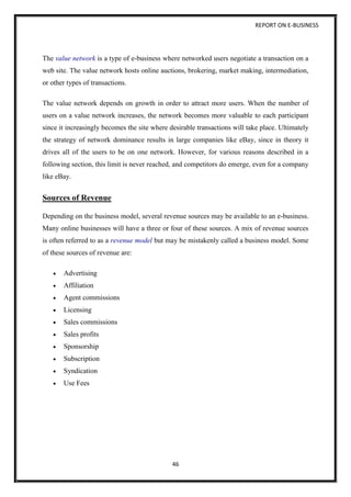 REPORT ON E-BUSINESS
46
The value network is a type of e-business where networked users negotiate a transaction on a
web site. The value network hosts online auctions, brokering, market making, intermediation,
or other types of transactions.
The value network depends on growth in order to attract more users. When the number of
users on a value network increases, the network becomes more valuable to each participant
since it increasingly becomes the site where desirable transactions will take place. Ultimately
the strategy of network dominance results in large companies like eBay, since in theory it
drives all of the users to be on one network. However, for various reasons described in a
following section, this limit is never reached, and competitors do emerge, even for a company
like eBay.
Sources of Revenue
Depending on the business model, several revenue sources may be available to an e-business.
Many online businesses will have a three or four of these sources. A mix of revenue sources
is often referred to as a revenue model but may be mistakenly called a business model. Some
of these sources of revenue are:
 Advertising
 Affiliation
 Agent commissions
 Licensing
 Sales commissions
 Sales profits
 Sponsorship
 Subscription
 Syndication
 Use Fees
 