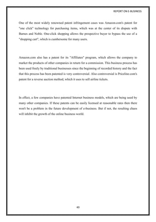 REPORT ON E-BUSINESS
49
One of the most widely renowned patent infringement cases was Amazon.com's patent for
"one click" technology for purchasing items, which was at the center of its dispute with
Barnes and Noble. One-click shopping allows the prospective buyer to bypass the use of a
"shopping cart", which is cumbersome for many users.
Amazon.com also has a patent for its "Affiliates" program, which allows the company to
market the products of other companies in return for a commission. This business process has
been used freely by traditional businesses since the beginning of recorded history and the fact
that this process has been patented is very controversial. Also controversial is Priceline.com's
patent for a reverse auction method, which it uses to sell airline tickets.
In effect, a few companies have patented Internet business models, which are being used by
many other companies. If these patents can be easily licensed at reasonable rates then there
won't be a problem in the future development of e-business. But if not, the resulting chaos
will inhibit the growth of the online business world.
 