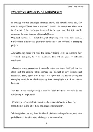 REPORT ON E-BUSINESS
5
EXECUTIVE SUMMARY OF E-BUSINESSES
In looking over the challenges identified above, one certainly could ask, “So
what is really different about e-business?” Overall, the answer that firms have
faced most of the challenges identified in the past, and that this simply
represents the latest iteration of these challenges.
Organizations have faced the challenge of integrating autonomous businesses. A
Considerable literature has grown up around all of the problems in managing
projects.
Any technology-based firm must deal with developing people skills among their
Technical managers, be they engineers, financial analysts, or software
developers.
Managing across generations is certainly not a new issue. And both the job
churn and the ensuing talent shortage are inherent in any technological
revolution. Thus, again, what’s new? We argue that two factors distinguish
managing people in an e-business today from managing in a brick and mortar
business.
The first factor distinguishing e-business from traditional business is the
complexity of the problem.
What seems different about managing e-businesses today stems from the
Interaction of facing all of these challenges simultaneously.
While organizations may have faced each of these challenges before, they have
probably never faced so many challenges at the same time.
 