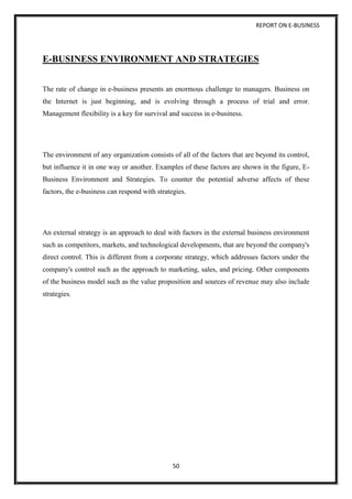 REPORT ON E-BUSINESS
50
E-BUSINESS ENVIRONMENT AND STRATEGIES
The rate of change in e-business presents an enormous challenge to managers. Business on
the Internet is just beginning, and is evolving through a process of trial and error.
Management flexibility is a key for survival and success in e-business.
The environment of any organization consists of all of the factors that are beyond its control,
but influence it in one way or another. Examples of these factors are shown in the figure, E-
Business Environment and Strategies. To counter the potential adverse affects of these
factors, the e-business can respond with strategies.
An external strategy is an approach to deal with factors in the external business environment
such as competitors, markets, and technological developments, that are beyond the company's
direct control. This is different from a corporate strategy, which addresses factors under the
company's control such as the approach to marketing, sales, and pricing. Other components
of the business model such as the value proposition and sources of revenue may also include
strategies.
 