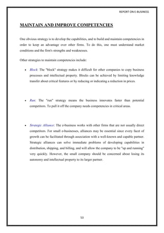 REPORT ON E-BUSINESS
53
MAINTAIN AND IMPROVE COMPETENCIES
One obvious strategy is to develop the capabilities, and to build and maintain competencies in
order to keep an advantage over other firms. To do this, one must understand market
conditions and the firm's strengths and weaknesses.
Other strategies to maintain competencies include:
 Block: The "block" strategy makes it difficult for other companies to copy business
processes and intellectual property. Blocks can be achieved by limiting knowledge
transfer about critical features or by reducing or indicating a reduction in prices.
 Run: The "run" strategy means the business innovates faster than potential
competitors. To pull it off the company needs competencies in critical areas.
 Strategic Alliance: The e-business works with other firms that are not usually direct
competitors. For small e-businesses, alliances may be essential since every facet of
growth can be facilitated through association with a well-known and capable partner.
Strategic alliances can solve immediate problems of developing capabilities in
distribution, shipping, and billing, and will allow the company to be "up and running"
very quickly. However, the small company should be concerned about losing its
autonomy and intellectual property to its larger partner.
 