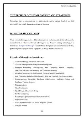 REPORT ON E-BUSINESS
54
THE TECHNOLOGY ENVIRONMENT AND STRATEGIES
Technology plays an important role in e-business and must be tracked closely. It can shift
very quickly and greatly disrupt an unprepared company.
DISRUPTIVE TECHNOLOGIES
When a new technology creates a different approach to performing a task that is less costly,
more efficient, or otherwise relatively advantageous and displaces existing technology, it is
known as a disruptive technology. These technical disruptions can cause businesses to fail,
particularly in those organizations unprepared to change their business model.
Examples of disruptive technologies are:
 Alternative Energy Generation at low cost.
 Artificial Intelligence including Autonomous Systems.
 Emergent Computing: Biocomputing, DNA Computing, Optical Computing,
Molecular or Chemical Computing, and Quantum Computing.
 Global e-Commerce with the Electronic Product Code (EPC) and RFID.
 Grid Computing, including Bioinformatics Grids and Economic Development Grids.
 Human-Machine Interaction: Intelligent Collaboration, Intelligent Design, and
Intelligent Training Systems.
 Nanotechnology.
 Open Courseware.
 Open Design & Problem Solving.
 Parallel Computing.
 Knowledge Representation and the Semantic Web.
 Superconductivity.
 Voice, Sight and Haptic (i.e. touch) Response Systems.
 Wireless Internet.
 