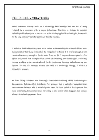REPORT ON E-BUSINESS
55
TECHNOLOGY STRATEGIES
Every e-business concept based on a technology break-through runs the risk of being
replaced by a company with a newer technology. Therefore, a strategy to maintain
technological leadership, or to have access to the leading applicable technologies, is essential
for the long-term survival of a technology-based e-business.
A technical innovation strategy can be as simple as outsourcing the technical side of an e-
business rather than trying to maintain the competency in-house. If it is large enough, a firm
can develop new technologies. But for most firms, an R&D program is too expensive. One
option is to partner with an organization known for developing new technologies, so that they
become available as they are developed. Co-developing and licensing technologies are also
options. The use of a strategic alliance can serve as a technology strategy, as well as a
competitive strategy.
To avoid falling victim to a new technology, a firm must try to keep abreast of technological
developments that may affect its industry. Any company that is technology-dependent must
have someone in-house who is knowledgeable about the latest technical developments. But
more importantly, the company must be willing to take action when it appears that a major
advance in technology poses a threat.
 