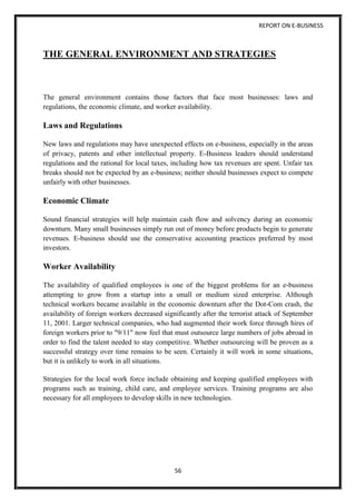 REPORT ON E-BUSINESS
56
THE GENERAL ENVIRONMENT AND STRATEGIES
The general environment contains those factors that face most businesses: laws and
regulations, the economic climate, and worker availability.
Laws and Regulations
New laws and regulations may have unexpected effects on e-business, especially in the areas
of privacy, patents and other intellectual property. E-Business leaders should understand
regulations and the rational for local taxes, including how tax revenues are spent. Unfair tax
breaks should not be expected by an e-business; neither should businesses expect to compete
unfairly with other businesses.
Economic Climate
Sound financial strategies will help maintain cash flow and solvency during an economic
downturn. Many small businesses simply run out of money before products begin to generate
revenues. E-business should use the conservative accounting practices preferred by most
investors.
Worker Availability
The availability of qualified employees is one of the biggest problems for an e-business
attempting to grow from a startup into a small or medium sized enterprise. Although
technical workers became available in the economic downturn after the Dot-Com crash, the
availability of foreign workers decreased significantly after the terrorist attack of September
11, 2001. Larger technical companies, who had augmented their work force through hires of
foreign workers prior to "9/11" now feel that must outsource large numbers of jobs abroad in
order to find the talent needed to stay competitive. Whether outsourcing will be proven as a
successful strategy over time remains to be seen. Certainly it will work in some situations,
but it is unlikely to work in all situations.
Strategies for the local work force include obtaining and keeping qualified employees with
programs such as training, child care, and employee services. Training programs are also
necessary for all employees to develop skills in new technologies.
 