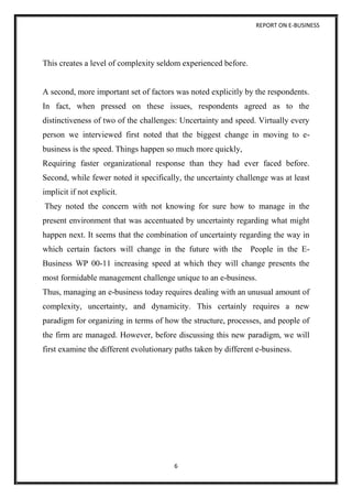 REPORT ON E-BUSINESS
6
This creates a level of complexity seldom experienced before.
A second, more important set of factors was noted explicitly by the respondents.
In fact, when pressed on these issues, respondents agreed as to the
distinctiveness of two of the challenges: Uncertainty and speed. Virtually every
person we interviewed first noted that the biggest change in moving to e-
business is the speed. Things happen so much more quickly,
Requiring faster organizational response than they had ever faced before.
Second, while fewer noted it specifically, the uncertainty challenge was at least
implicit if not explicit.
They noted the concern with not knowing for sure how to manage in the
present environment that was accentuated by uncertainty regarding what might
happen next. It seems that the combination of uncertainty regarding the way in
which certain factors will change in the future with the People in the E-
Business WP 00-11 increasing speed at which they will change presents the
most formidable management challenge unique to an e-business.
Thus, managing an e-business today requires dealing with an unusual amount of
complexity, uncertainty, and dynamicity. This certainly requires a new
paradigm for organizing in terms of how the structure, processes, and people of
the firm are managed. However, before discussing this new paradigm, we will
first examine the different evolutionary paths taken by different e-business.
 