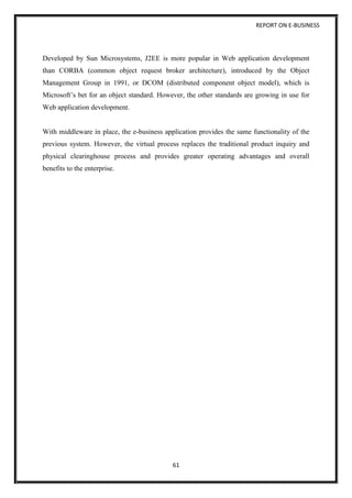 REPORT ON E-BUSINESS
61
Developed by Sun Microsystems, J2EE is more popular in Web application development
than CORBA (common object request broker architecture), introduced by the Object
Management Group in 1991, or DCOM (distributed component object model), which is
Microsoft’s bet for an object standard. However, the other standards are growing in use for
Web application development.
With middleware in place, the e-business application provides the same functionality of the
previous system. However, the virtual process replaces the traditional product inquiry and
physical clearinghouse process and provides greater operating advantages and overall
benefits to the enterprise.
 