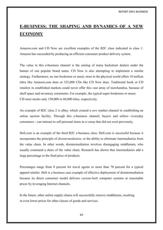 REPORT ON E-BUSINESS
65
E-BUSINESS: THE SHAPING AND DYNAMICS OF A NEW
ECONOMY
Amazon.com and CD Now are excellent examples of the B2C class indicated in class 1.
Amazon has succeeded by producing an efficient consumer product delivery system.
The value in this e-business channel is the uniting of many backstreet dealers under the
banner of one popular brand name. CD Now is also attempting to implement a similar
strategy. Furthermore, no one bookstore or music store in the physical world offers 10 million
titles like Amazon.com does or 325,000 CDs like CD Now does. Traditional book or CD
retailers in established markets could never offer this vast array of merchandise, because of
shelf space and inventory constraints. For example, the typical super bookstore or music
CD store stocks only 150,000 or 60,000 titles, respectively.
An example of B2C class 2 is eBay, which created a new market channel in establishing an
online auction facility. Through this e-business channel, buyers and sellers—everyday
consumers—can interact to sell personal items in a venue that did not exist previously.
Dell.com is an example of the third B2C e-business class. Dell.com is successful because it
incorporates the principle of disintermediation, or the ability to eliminate intermediaries from
the value chain. In other words, disintermediation involves disengaging middlemen, who
usually command a share of the value chain. Research has shown that intermediaries add a
large percentage to the final price of products.
Percentages range from 8 percent for travel agents to more than 70 percent for a typical
apparel retailer. Dell is a business case example of effective deployment of disintermediation
because its direct consumer model delivers custom-built computer systems at reasonable
prices by leveraging Internet channels.
In the future, other online supply chains will successfully remove middlemen, resulting
in even lower prices for other classes of goods and services.
 