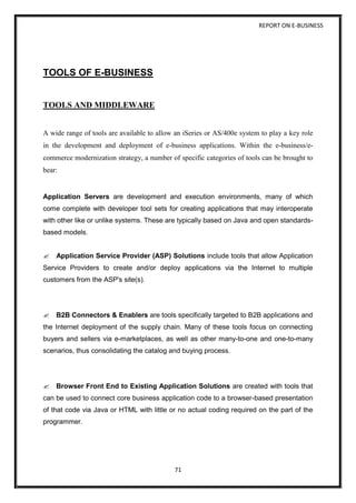 REPORT ON E-BUSINESS
71
TOOLS OF E-BUSINESS
TOOLS AND MIDDLEWARE
A wide range of tools are available to allow an iSeries or AS/400e system to play a key role
in the development and deployment of e-business applications. Within the e-business/e-
commerce modernization strategy, a number of specific categories of tools can be brought to
bear:
Application Servers are development and execution environments, many of which
come complete with developer tool sets for creating applications that may interoperate
with other like or unlike systems. These are typically based on Java and open standards-
based models.
Application Service Provider (ASP) Solutions include tools that allow Application
Service Providers to create and/or deploy applications via the Internet to multiple
customers from the ASP's site(s).
B2B Connectors & Enablers are tools specifically targeted to B2B applications and
the Internet deployment of the supply chain. Many of these tools focus on connecting
buyers and sellers via e-marketplaces, as well as other many-to-one and one-to-many
scenarios, thus consolidating the catalog and buying process.
Browser Front End to Existing Application Solutions are created with tools that
can be used to connect core business application code to a browser-based presentation
of that code via Java or HTML with little or no actual coding required on the part of the
programmer.
 