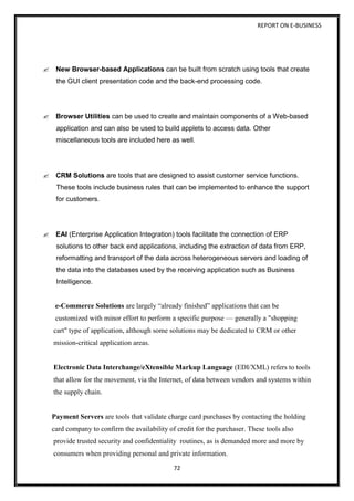 REPORT ON E-BUSINESS
72
New Browser-based Applications can be built from scratch using tools that create
the GUI client presentation code and the back-end processing code.
Browser Utilities can be used to create and maintain components of a Web-based
application and can also be used to build applets to access data. Other
miscellaneous tools are included here as well.
CRM Solutions are tools that are designed to assist customer service functions.
These tools include business rules that can be implemented to enhance the support
for customers.
EAI (Enterprise Application Integration) tools facilitate the connection of ERP
solutions to other back end applications, including the extraction of data from ERP,
reformatting and transport of the data across heterogeneous servers and loading of
the data into the databases used by the receiving application such as Business
Intelligence.
e-Commerce Solutions are largely “already finished” applications that can be
customized with minor effort to perform a specific purpose — generally a "shopping
cart" type of application, although some solutions may be dedicated to CRM or other
mission-critical application areas.
Electronic Data Interchange/eXtensible Markup Language (EDI/XML) refers to tools
that allow for the movement, via the Internet, of data between vendors and systems within
the supply chain.
Payment Servers are tools that validate charge card purchases by contacting the holding
card company to confirm the availability of credit for the purchaser. These tools also
provide trusted security and confidentiality routines, as is demanded more and more by
consumers when providing personal and private information.
 